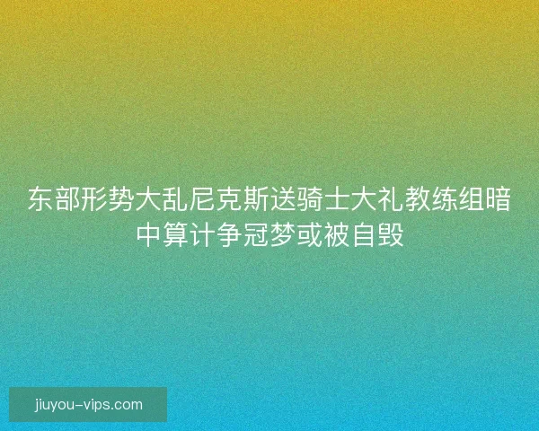 东部形势大乱尼克斯送骑士大礼教练组暗中算计争冠梦或被自毁