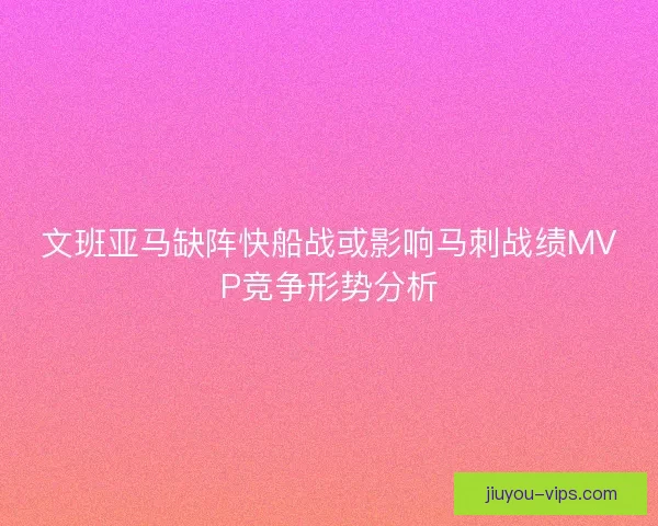 文班亚马缺阵快船战或影响马刺战绩MVP竞争形势分析