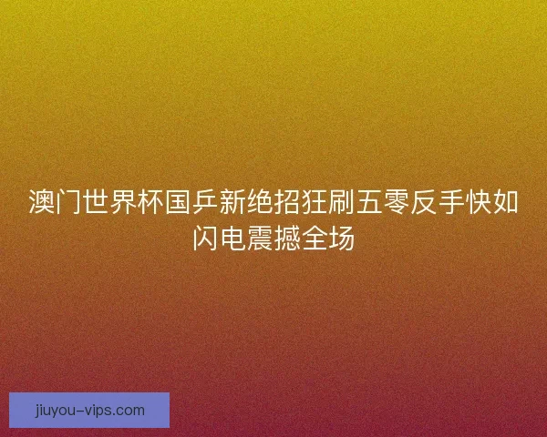 澳门世界杯国乒新绝招狂刷五零反手快如闪电震撼全场