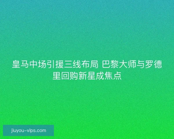 皇马中场引援三线布局 巴黎大师与罗德里回购新星成焦点
