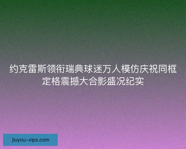 约克雷斯领衔瑞典球迷万人模仿庆祝同框定格震撼大合影盛况纪实