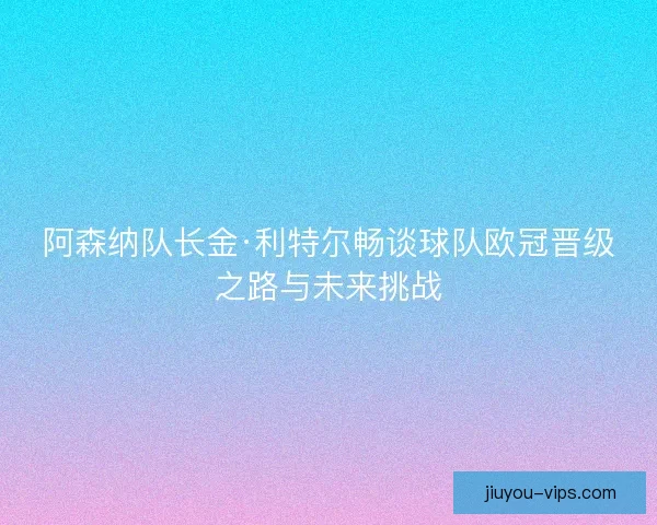 阿森纳队长金·利特尔畅谈球队欧冠晋级之路与未来挑战