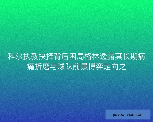 科尔执教抉择背后困局格林透露其长期病痛折磨与球队前景博弈走向之