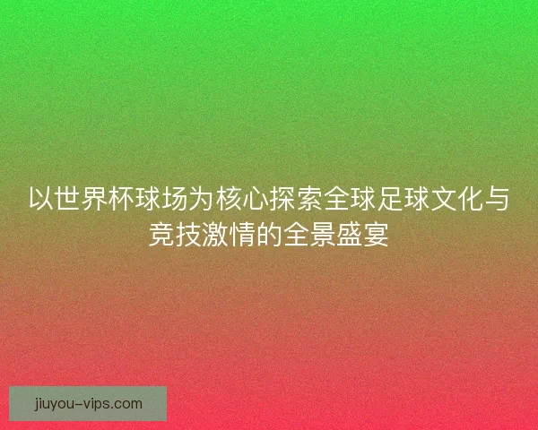 以世界杯球场为核心探索全球足球文化与竞技激情的全景盛宴