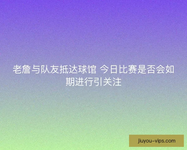 老詹与队友抵达球馆 今日比赛是否会如期进行引关注