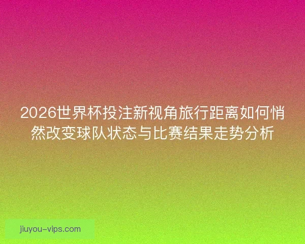 2026世界杯投注新视角旅行距离如何悄然改变球队状态与比赛结果走势分析