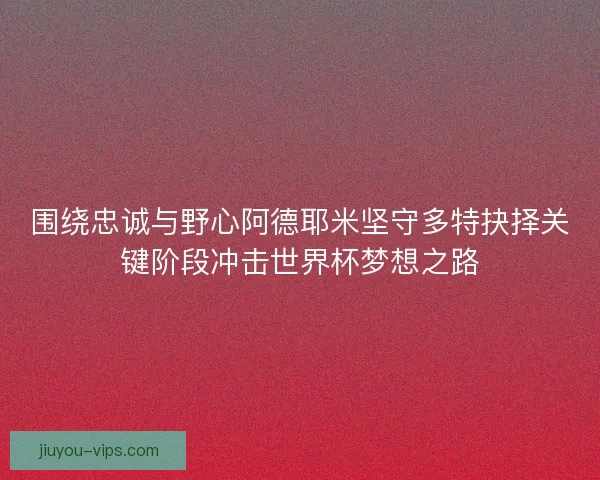 围绕忠诚与野心阿德耶米坚守多特抉择关键阶段冲击世界杯梦想之路