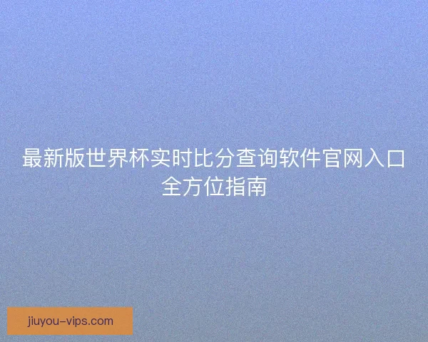 最新版世界杯实时比分查询软件官网入口全方位指南 最新版世界杯实时比分查询软件官网入口全方位指南
