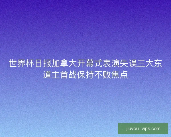 世界杯日报加拿大开幕式表演失误三大东道主首战保持不败焦点 世界杯日报加拿大开幕式表演失误三大东道主首战保持不败焦点