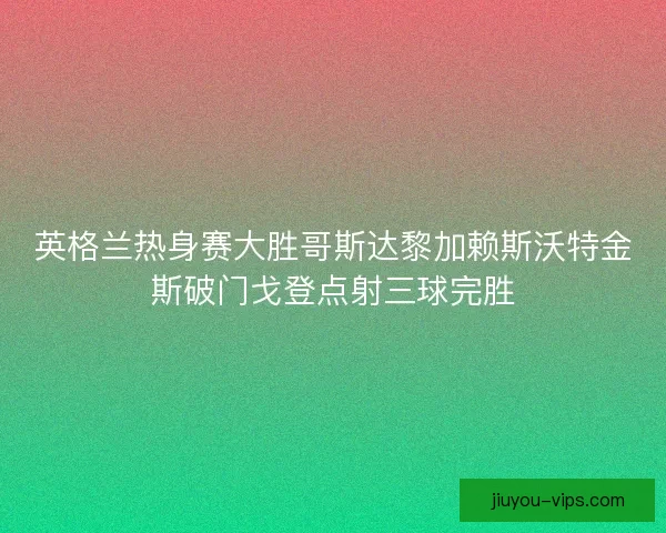 英格兰热身赛大胜哥斯达黎加赖斯沃特金斯破门戈登点射三球完胜 英格兰热身赛大胜哥斯达黎加赖斯沃特金斯破门戈登点射三球完胜