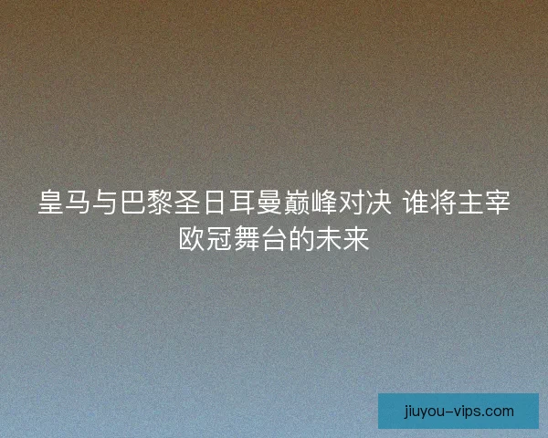 皇马与巴黎圣日耳曼巅峰对决 谁将主宰欧冠舞台的未来 皇马与巴黎圣日耳曼巅峰对决 谁将主宰欧冠舞台的未来