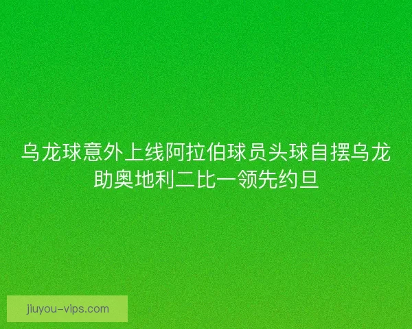 乌龙球意外上线阿拉伯球员头球自摆乌龙助奥地利二比一领先约旦